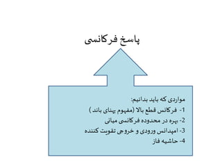 پاسخ فرکانس ی 
مواردی که باید بدانیم: 
-1 فرکانس قطع بالا )مفهوم پهنای باند ( 
-2 بهره در محدوده فرکانس ی میانی 
-3 امپدانس ورودی و خروجی تقویت کننده 
-4 حاشیه فاز 
 