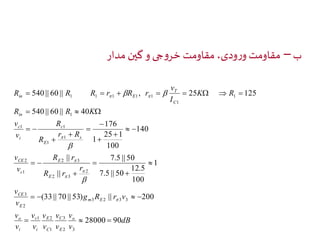 ب – مقاومت ورودی، مقاومت خروجی و گین مدار 
        
540 || 60 || , 25 125 
25 1 
7.5 || 50 
12.5 
   
1 1 
2 3 
 
    
(33 || 70 || 53) || 200 
dB 
R R K 
R r 
v 
v 
v 
v 
v 
1 E 
2 
v 
v 
c 
v 
v 
v 
v 
in 
c 
CE 
CE 
v 
o 
v 
g R r v 
v 
r 
R r 
v 
r R 
R 
R 
v 
K R 
v 
I 
R R R r R r 
o 
C 
E 
C 
i 
i 
m E 
E 
E 
E 
c 
s 
E 
c 
i 
T 
C 
in E 
28000 90 
1 
100 
7.5 || 50 
|| 
|| 
140 
100 
1 
176 
540 || 60 || 40 
3 
2 3 
1 
3 2 3 3 
2 
3 
2 
2 
2 3 
1 
1 
1 
1 
1 
1 
1 1 1 1 1 
   
 
 
 
 
  
  
 
 
 
 
 
  
 
 
 
 
 
  
 
 
  
 