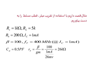 مثال:قصد داريم با استفاده از تقريب ميلر، قطب مسلط را به 
دست بياوريم. 
R k R k s L 1 ,  5 
R I mA b C  200, 1 
100, f 400MHz (@I 1mA) T C     
100 
C PF r 26 
    k 
gm mA 
mv 
1 
26 
0.5 
 
  
 
