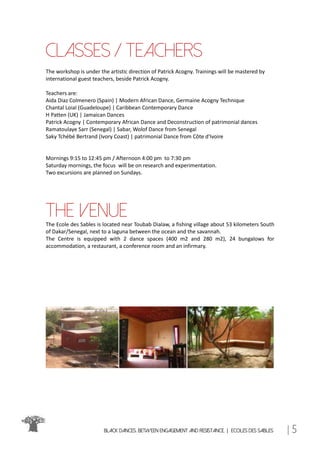 Black Dances. Between Engagement and Resistance. | ECOLES DES SABLES | 5
classes / Teachers
The workshop is under the artistic direction of Patrick Acogny. Trainings will be mastered by
international guest teachers, beside Patrick Acogny.
Teachers are:
Aida Diaz Colmenero (Spain) | Modern African Dance, Germaine Acogny Technique
Chantal Loial (Guadeloupe) | Caribbean Contemporary Dance
H Patten (UK) | Jamaican Dances
Patrick Acogny | Contemporary African Dance and Deconstruction of patrimonial dances
Ramatoulaye Sarr (Senegal) | Sabar, Wolof Dance from Senegal
Saky Tchébé Bertrand (Ivory Coast) | patrimonial Dance from Côte d'Ivoire
Mornings 9:15 to 12:45 pm / Afternoon 4:00 pm to 7:30 pm
Saturday mornings, the focus will be on research and experimentation.
Two excursions are planned on Sundays.
The VenueThe Ecole des Sables is located near Toubab Dialaw, a fishing village about 53 kilometers South
of Dakar/Senegal, next to a laguna between the ocean and the savannah.
The Centre is equipped with 2 dance spaces (400 m2 and 280 m2), 24 bungalows for
accommodation, a restaurant, a conference room and an infirmary.
 