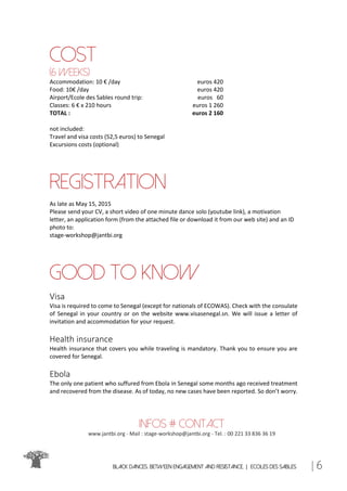 Black Dances. Between Engagement and Resistance. | ECOLES DES SABLES | 6
cost
(6 weeks)
Accommodation: 10 € /day euros 420
Food: 10€ /day euros 420
Airport/Ecole des Sables round trip: euros 60
Classes: 6 € x 210 hours euros 1 260
TOTAL : euros 2 160
not included:
Travel and visa costs (52,5 euros) to Senegal
Excursions costs (optional)
registration
As late as May 15, 2015
Please send your CV, a short video of one minute dance solo (youtube link), a motivation
letter, an application form (from the attached file or download it from our web site) and an ID
photo to:
stage-workshop@jantbi.org
GOOD TO KNOW
Visa
Visa is required to come to Senegal (except for nationals of ECOWAS). Check with the consulate
of Senegal in your country or on the website www.visasenegal.sn. We will issue a letter of
invitation and accommodation for your request.
Health insurance
Health insurance that covers you while traveling is mandatory. Thank you to ensure you are
covered for Senegal.
Ebola
The only one patient who suffured from Ebola in Senegal some months ago received treatment
and recovered from the disease. As of today, no new cases have been reported. So don’t worry.
Infos # contact
www.jantbi.org - Mail : stage-workshop@jantbi.org - Tel. : 00 221 33 836 36 19
 