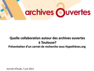 Quelle collaboration autour des archives ouvertes
à Toulouse?
Présentation d’un carnet de recherche sous Hypothèses.org
Journée d’étude, 7 juin 2013
 