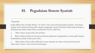 H. Pegadaian Sistem Syariah
Pengertian
Gadai dilihat dari sisi fiqih disebut “Ar- Rahn” yaitu suatu akad (perjanjian) pinjam- meminjam
dengan menyerahkan barang milik sebagai tanggungan utang. Perjanjian Gadai pada prinsipnya
diterimah dan diakui dalam Islam, berdasarkan firman Allah Swt.
a. Rahn artinya tetap, kekal, dan jaminan .
b. Rahn adalah produk jasa berupa pemberian pinjaman menggunakan system gadai dengan
berlandaskan prinsip- prinsip syariat islam,
c. Rahn dalam hukum islam dilakukan secara sukarela atas dasar tolong menolong dan
tidak untuk semata- mata mencari keuntungan.
 