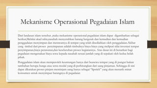 Mekanisme Operasional Pegadaian Islam
Dari landasan islam tersebut ,maka mekanisme operasional pegadaian islam dapat digambarkan sebagai
berikut;Melalui akad rahn,nasabah menyerahkan barang bergerak dan kemudian dan kemudian
penggadaian menyimpan dan merawatnya di tempat yang telah disediahkan oleh penggadaian.Akibat
yang timbul dari proses penyimpanan adalah timbulnya biaya-biaya yang meliputi nilai investasi tempat
penyimpanan,biaya perawatan,dan keseluruhan proses kegiatannya. Atas dasar ini di benarkan bagi
pegadaian mengenakan biaya sewa kepada nasabah sesuai jumlah yang di sepakati oleh kedua belah
pihak.
Penggadaian islam akan memperoleh keuntungan hanya dari beasewa tempat yang di pungut bukan
tambahan berupa bunga atau sewa modal yang di perhitungkan dari uang pinjaman. Sehingga di sini
dapat dikatakan proses pinjam meminjam uang hanya sebagai “lipstick” yang akan menarik minat
konsumen untuk menyimpan barangnya di pegadaian
 