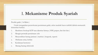I. Mekanisme Produk Syariah
Produk gadai ( Ar-Rahn )
Untuk mengajukan permohonan permintaan gadai, calon nasabah harus terlebih dahulu memenuhi
kebutuhan berikut:
1. Membawa fotokopi KTP atau identitas lainnya ( SIM, paspor, dan lain-lain )
2. Mengisi permulir permintaan rahn
3. Menyerahkan barang jaminan ( marhun ) bergerak, seperti:
a. Perhiasan emas, berlian
b. Kendaraan bermotor
c. Barang-barang elektronik
 