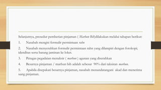 Selanjutnya, presedur pemberian pinjaman ( Marhun Bih)dilakukan melalui tahapan berikut:
1. Nasabah mengisi fermulir permintaan rahn
2. Nasabah menyerahkan formulir permintaan rahn yang dilampiri dengan fotokopi;
idenditas serta barang jaminan ke loket.
3. Petugas pegadaian menaksir ( marhun ) agunan yang diserahkan
4. Besarnya pinjaman / marhun bih adalah sebesar 90% dari taksiran marhun.
5. Apabila disepakati besarnya pinjaman, nasabah menandatangani akad dan menerima
uang pinjaman.
 