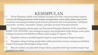 KESIMPULAN
• 1. Perum Pegadaian adalah suatu lembaga keuangan non bank yang memusatkan kegiatan
usahanya di bidang penyaluran kredit dengan menggunakan system gadai, dalam upaya untuk
membantu menunjang kestabilan perekonomian pemerintah dan mensejahterakan kehidupan
masyarakat terutama masyarakat dengan golongan ekonomi menengah kebawah.
• 2. Sejarah Pegadaian dimulai pada saat Pemerintah Penjajahan Belanda (VOC) mendirikan
BANK VAN LEENING yaitu lembaga keuangan yang memberikan kredit dengan sistem gadai,
lembaga ini pertama kali didirikan di Batavia pada tanggal 20 Agustus 1746.
• 3. Pegadaian tentunya memiliki kegiatan-kegiatan yang berhubungan dengan keuangan
• 4. Pegadaian sebagai lembaga pengkreditan milik pemerintah tentunya mempunyai kelebihan
maupun kekurangan dibandingkan dengan bank
• 5. Banyak manfaat yang diperoleh dengan adanya pegadaian baik bagi nasabah maupun bagi
pegadaian itu sendiri
 