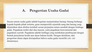 A. Pengertian Usaha Gadai
Secara umum usaha gadai adalah kegiatan menjaminkan barang- barang berharga
kepada kepada pihak tertentu, guna memperoleh sejumlah uang dan barang yang
dijaminkan akan ditebus kembali sesuai perjanjian antara nasabah dengan lembaga
gadai. Pegadaian terdiri dari dua macam, yaitu pegadaian konvensional dan
pegadaian syariah. Pegadaian adalah lembaga yang melakukan pembiayaan dengan
bentuk penyaluran kredit atas dasar hukum kredit. Dengan demikian, dari
pengertian diatas dapat disimpulkan bahwa usaha gadai memiliki ciri- ciri
diantaranya:
 