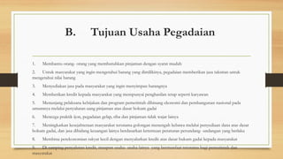B. Tujuan Usaha Pegadaian
1. Membantu orang- orang yang membutuhkan pinjaman dengan syarat mudah
2. Untuk masyarakat yang ingin mengetahui barang yang dimilikinya, pegadaian memberikan jasa taksiran untuk
mengetahui nilai barang
3. Menyediakan jasa pada masyarakat yang ingin menyimpan barangnya
4. Memberikan kredit kepada masyarakat yang mempunyai penghasilan tetap seperti karyawan
5. Menunjang pelaksana kebijakan dan program pemerintah dibinang ekonomi dan pembangunan nasional pada
umumnya melalui penyaluran uang pinjaman atas dasar hokum gadai
6. Mencega praktik ijon, pegadaian gelap, riba dan pinjaman tidak wajar lainya
7. Meningkatkan kesejahteraan masyarakat terutama golongan menengah kebawa melalui penyediaan dana atas dasar
hokum gadai, dan jasa dibidang keuangan lainya berdasarkan ketentuan peraturan perundang- undangan yang berlaku
8. Membina perekonomian rakyat kecil dengan menyalurkan kredit atas dasar hukum gadai kepada masyarakat
9. Di samping penyaluran kredit, maupun usaha- usaha lainya yang bermanfaat terutama bagi pemerintah dan
masyarakat
 