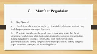 C. Manfaat Pegadaian
1. Bagi Nasabah
a. Penaksiran nilai suatu barang bergerak dari dari pihak atau institusi yang
telah berpengalaman dan dapat dipercaya.
b. Penitipan suatu barang bergerak pada tempat yang aman dan dapat
dipercaya Nasabah yang akan berpergian, merasa kurang aman menempatkan
barang bergeraknya ditempat sendiri, atau tidak mempunyai sarana
penyimpanan suatu barang bergerak dapat menitipkan suatu barang bergerak
dapat menitipkn barangnya di Perum Pegadaian.
 