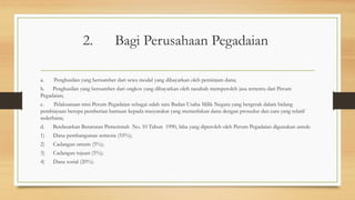 2. Bagi Perusahaan Pegadaian
a. Penghasilan yang bersumber dari sewa modal yang dibayarkan oleh peminjam dana;
b. Penghasilan yang bersumber dari ongkos yang dibayarkan oleh nasabah memperoleh jasa tertentu dari Perum
Pegadaian;
c. Pelaksanaan misi Perum Pegadaian sebagai salah satu Badan Usaha Milik Negara yang bergerak dalam bidang
pembiayaan berupa pemberian bantuan kepada masyarakat yang memerlukan dana dengan prosedur dan cara yang relatif
sederhana;
d. Berdasarkan Beraturan Pemerintah No. 10 Tahun 1990, laba yang diperoleh oleh Perum Pegadaian digunakan untuk:
1) Dana pembangunan semesta (55%);
2) Cadangan umum (5%);
3) Cadangan tujuan (5%);
4) Dana sosial (20%).
 
