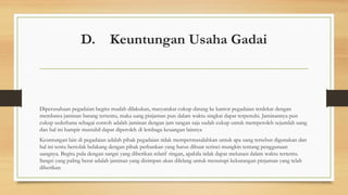 D. Keuntungan Usaha Gadai
Diperusahaan pegadaian begitu mudah dilakukan, masyarakat cukup datang ke kantor pegadaian terdekat dengan
membawa jaminan barang tertentu, maka uang pinjaman pun dalam waktu singkat dapat terpenuhi. Jaminannya pun
cukup sederhana sebagai contoh adalah jaminan dengan jam tangan saja sudah cukup untuk memperoleh sejumlah uang
dan hal ini hampir mustahil dapat diperoleh di lembaga keuangan lainnya
Keuntungan lain di pegadaian adalah pihak pegadaian tidak mempermasalahkan untuk apa uang tersebut digunakan dan
hal ini tentu bertolak belakang dengan pihak perbankan yang harus dibuat serinci mungkin tentang penggunaan
uangnya. Begitu pula dengan sangsi yang diberikan relatif ringan, apabila tidak dapat melunasi dalam waktu tertentu.
Sangsi yang paling berat adalah jaminan yang disimpan akan dilelang untuk menutupi kekurangan pinjaman yang telah
diberikan.
 