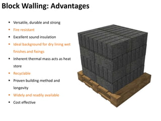 Block Walling: Advantages
 Versatile, durable and strong
 Fire resistant
 Excellent sound insulation
 Ideal background for dry lining wet
finishes and fixings
 Inherent thermal mass acts as heat
store
 Recyclable
 Proven building method and
longevity
 Widely and readily available
 Cost effective
 