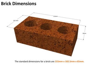 Brick Dimensions
The standard dimensions for a brick are 215mm x 102.5mm x 65mm.
 