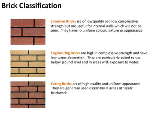 Brick Classification
Common Bricks are of low quality and low compressive
strength but are useful for internal walls which will not be
seen. They have no uniform colour, texture or appearance.
Facing Bricks are of high quality and uniform appearance.
They are generally used externally in areas of “seen”
brickwork.
Engineering Bricks are high in compressive strength and have
low water absorption. They are particularly suited to use
below ground level and in areas with exposure to water.
 