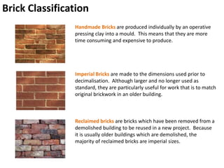 Brick Classification
Handmade Bricks are produced individually by an operative
pressing clay into a mould. This means that they are more
time consuming and expensive to produce.
Imperial Bricks are made to the dimensions used prior to
decimalisation. Although larger and no longer used as
standard, they are particularly useful for work that is to match
original brickwork in an older building.
Reclaimed bricks are bricks which have been removed from a
demolished building to be reused in a new project. Because
it is usually older buildings which are demolished, the
majority of reclaimed bricks are imperial sizes.
 