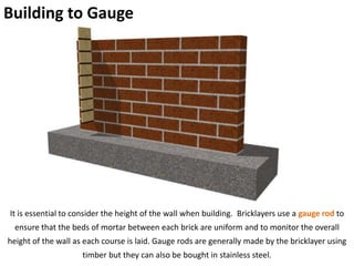 Building to Gauge
It is essential to consider the height of the wall when building. Bricklayers use a gauge rod to
ensure that the beds of mortar between each brick are uniform and to monitor the overall
height of the wall as each course is laid. Gauge rods are generally made by the bricklayer using
timber but they can also be bought in stainless steel.
 