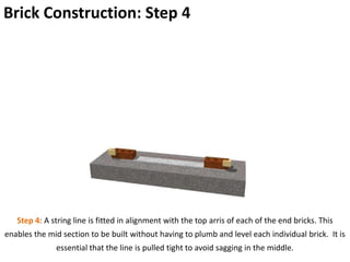 Brick Construction: Step 4
Step 4: A string line is fitted in alignment with the top arris of each of the end bricks. This
enables the mid section to be built without having to plumb and level each individual brick. It is
essential that the line is pulled tight to avoid sagging in the middle.
 