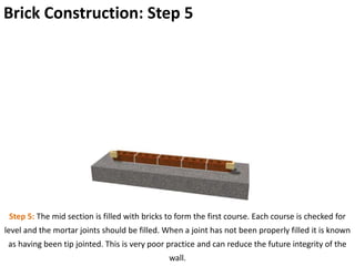 Brick Construction: Step 5
Step 5: The mid section is filled with bricks to form the first course. Each course is checked for
level and the mortar joints should be filled. When a joint has not been properly filled it is known
as having been tip jointed. This is very poor practice and can reduce the future integrity of the
wall.
 