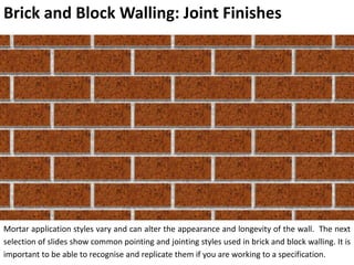 Brick and Block Walling: Joint Finishes
Mortar application styles vary and can alter the appearance and longevity of the wall. The next
selection of slides show common pointing and jointing styles used in brick and block walling. It is
important to be able to recognise and replicate them if you are working to a specification.
 