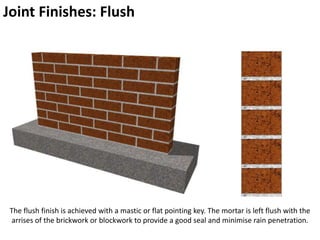 Joint Finishes: Flush
The flush finish is achieved with a mastic or flat pointing key. The mortar is left flush with the
arrises of the brickwork or blockwork to provide a good seal and minimise rain penetration.
 