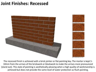 Joint Finishes: Recessed
The recessed finish is achieved with a brick jointer or flat pointing key. The mortar is kept 5-
10mm from the arrises of the brickwork or blockwork to make the arrises more pronounced
(stand out). This style of pointing is aesthetically pleasing when a high quality of workmanship is
achieved but does not provide the same level of water protection as flush pointing.
 