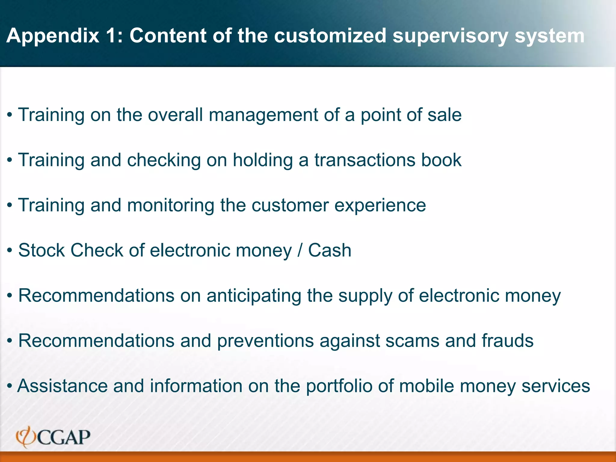 Appendix 1: Content of the customized supervisory system
• Training on the overall management of a point of sale
• Training and checking on holding a transactions book
• Training and monitoring the customer experience
• Stock Check of electronic money / Cash
• Recommendations on anticipating the supply of electronic money
• Recommendations and preventions against scams and frauds
• Assistance and information on the portfolio of mobile money services
 