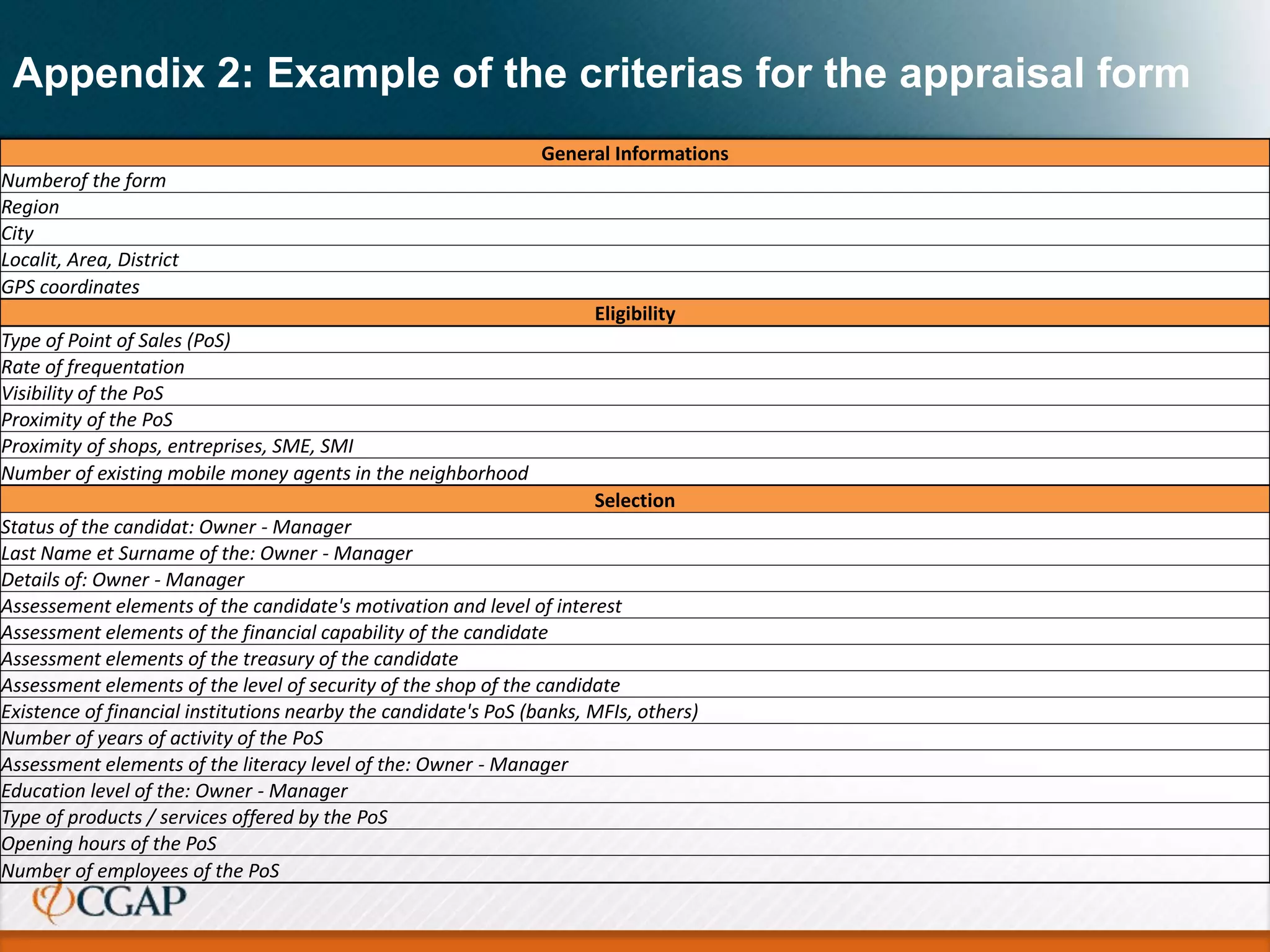 Appendix 2: Example of the criterias for the appraisal form
General Informations
Numberof the form
Region
City
Localit, Area, District
GPS coordinates
Eligibility
Type of Point of Sales (PoS)
Rate of frequentation
Visibility of the PoS
Proximity of the PoS
Proximity of shops, entreprises, SME, SMI
Number of existing mobile money agents in the neighborhood
Selection
Status of the candidat: Owner - Manager
Last Name et Surname of the: Owner - Manager
Details of: Owner - Manager
Assessement elements of the candidate's motivation and level of interest
Assessment elements of the financial capability of the candidate
Assessment elements of the treasury of the candidate
Assessment elements of the level of security of the shop of the candidate
Existence of financial institutions nearby the candidate's PoS (banks, MFIs, others)
Number of years of activity of the PoS
Assessment elements of the literacy level of the: Owner - Manager
Education level of the: Owner - Manager
Type of products / services offered by the PoS
Opening hours of the PoS
Number of employees of the PoS
 