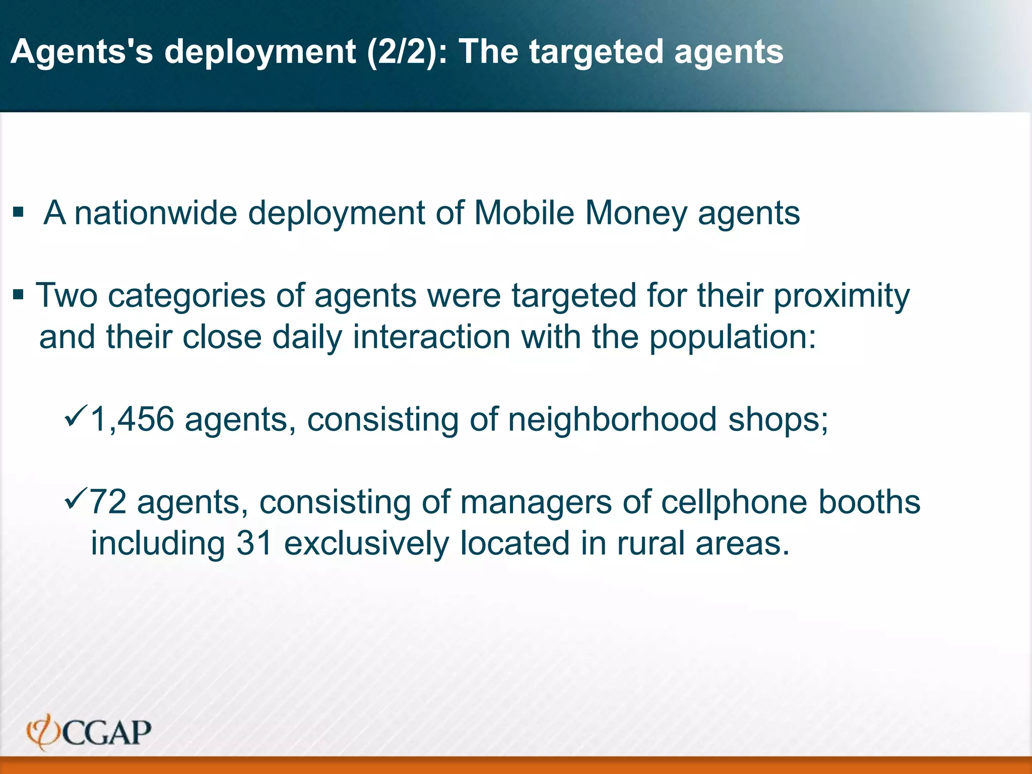 Agents's deployment (2/2): The targeted agents
 A nationwide deployment of Mobile Money agents
 Two categories of agents were targeted for their proximity
and their close daily interaction with the population:
1,456 agents, consisting of neighborhood shops;
72 agents, consisting of managers of cellphone booths
including 31 exclusively located in rural areas.
 