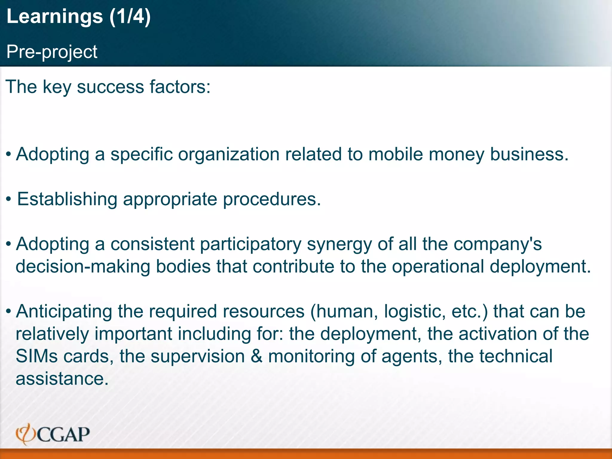The key success factors:
• Adopting a specific organization related to mobile money business.
• Establishing appropriate procedures.
• Adopting a consistent participatory synergy of all the company's
decision-making bodies that contribute to the operational deployment.
• Anticipating the required resources (human, logistic, etc.) that can be
relatively important including for: the deployment, the activation of the
SIMs cards, the supervision & monitoring of agents, the technical
assistance.
Learnings (1/4)
Pre-project
 