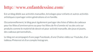 http://www.enfantdessine.com/
Est un blog dédié aux activités manuelles, bricolages pour enfants et autres activités
artistiques à partager entre générations et en famille.
Occasionnellement, le blog peut également partager des listes d’idées de cadeaux
pour les fêtes d’anniversaires ou pour les fêtes de fin d’année et/ ou des avis sur
produits comme le matériel de dessin et pour activité manuelle, des jeux et jouets,
des cadeaux personnalisés...
Le blog est accompagné d’une page Facebook, d’une Chaîne vidéo sur Youtube, d’un
tableau Pinterest et d’un compte Instagram.
 
