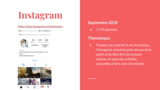 Instagram
https://www.instagram.com/mimaspo/
Septembre 2018
● 1 170 abonnés
Thématique:
1. Toujours au sujet de la vie de maman,
l’Instagram prend le point de vue de la
santé et du bien être de la jeune
maman, en plus des activités
manuelles à faire avec les enfants
 