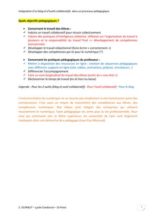 Intégration d’un blog et d’outils collaboratifs dans un processus pédagogique.

Quels objectifs pédagogiques ?
 Concernant le travail des élèves :
 Induire un travail collaboratif pour réussir collectivement
 Induire des pratiques d’intelligence collective: réflexion sur l’organisation du travail à
plusieurs et la responsabilité du travail final => développement de compétences
transversales
 Développer le travail rédactionnel (faire écrire « correctement »)
 Développer des compétences par et pour le numérique (*)
 Concernant les pratiques pédagogiques du professeur :
 Mettre à disposition des ressources en ligne : création de séquences pédagogiques
avec différents supports en ligne (site, vidéos, animations, podcast, simulateurs…)
 Différencier l’accompagnement
 Faire un suivi longitudinal du travail des élèves (sortir du « one shot »)
 Décloisonner le temps de travail (en et hors la classe)
Légende : Pour les 2 outils (blog et outil collaboratif) - Pour l’outil collaboratif - Pour le blog

L’instrumentation du numérique ne se résume pas simplement à une transmission autre des
connaissances. C’est aussi un moyen de transmettre des compétences aux élèves, des
compétences numériques. Nos élèves vont intégrer des entreprises qui utilisent
massivement le numérique, l’acte pédagogique les arme pour la vie professionnelle. Pour
ceux qui continuent vers la filière supérieure, les universités de Lyon sont largement
impliquées dans une démarche de e.pédagogie (Jean Paul Moiraud).

E. GUIRAUT – Lycée Condorcet – St Priest

3

 