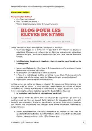Intégration d’un blog et d’outils collaboratifs dans un processus pédagogique.

Mise en œuvre du Blog :
Pourquoi le choix du blog ?
 Pas d’outil institutionnel
 Outil « ouvert sur le monde »
 Volonté de construire une forme de manuel numérique

Le blog est constitué d’articles rédigés par l’enseignant et les élèves :
 les articles rédigés par le professeur ont pour but de faire réaliser aux élèves des
activités de découverte, de recherche sur un thème du programme en utilisant des
ressources en ligne ; en classe et hors la classe (lien avec classe inversée formulaire
Google)
 Individualisation du rythme de travail des élèves, du suivi du travail des élèves, de
l’aide apportée.


Les articles rédigés par les élèves à partir de travaux de recherche sont des articles de
présentation d’un thème d’actualité :
 les élèves font une recherche d’un article d’actualité
 à l’aide de la méthodologie (publiée sur le blog) chaque élève effectue sa recherche
et rédige un article (le suivi du travail des élèves se fait avec un outil collaboratif)
 le professeur effectue la publication des articles
Le blog permet de mettre les élèves en situation de producteurs d’informations et de
ressources utiles aux autres : la publication des travaux permet de montrer aux élèves
l’importance du contrôle de la fiabilité de l’information, du respect de certaines règles de
forme (orthographe, syntaxe, etc.) et de la propriété d’autrui (droits d’auteur).
 La publication a ainsi un but de valorisation de leur travail.
Il s’agit aussi de mettre les élèves dans une situation de coopération qui consiste à
construire avec les élèves un support d’informations et de ressources utiles à tous afin
d’enrichir les connaissances de chacun : dans le cadre de travaux de recherches, les élèves
vont trouver des informations, des analyses d’une même information différentes ou
complémentaires.


Articles complémentaires d’actualité économique et juridique en lien avec les
questions et notions abordées durant l’année ; les articles peuvent être constitués de
plusieurs types de contenus : texte, vidéos, images, sons.

E. GUIRAUT – Lycée Condorcet – St Priest

4

 