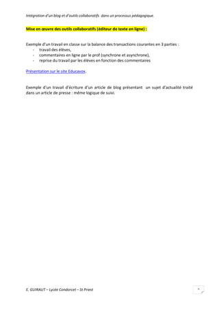 Intégration d’un blog et d’outils collaboratifs dans un processus pédagogique.

Mise en œuvre des outils collaboratifs (éditeur de texte en ligne) :
Exemple d’un travail en classe sur la balance des transactions courantes en 3 parties :
- travail des élèves,
- commentaires en ligne par le prof (synchrone et asynchrone),
- reprise du travail par les élèves en fonction des commentaires
Présentation sur le site Educavox.

Exemple d’un travail d’écriture d’un article de blog présentant un sujet d’actualité traité
dans un article de presse : même logique de suivi.

E. GUIRAUT – Lycée Condorcet – St Priest

5

 