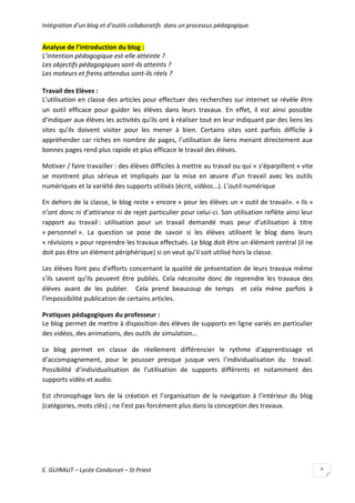 Intégration d’un blog et d’outils collaboratifs dans un processus pédagogique.

Analyse de l’introduction du blog :
L’intention pédagogique est-elle atteinte ?
Les objectifs pédagogiques sont-ils atteints ?
Les moteurs et freins attendus sont-ils réels ?
Travail des Elèves :
L’utilisation en classe des articles pour effectuer des recherches sur internet se révèle être
un outil efficace pour guider les élèves dans leurs travaux. En effet, il est ainsi possible
d’indiquer aux élèves les activités qu’ils ont à réaliser tout en leur indiquant par des liens les
sites qu’ils doivent visiter pour les mener à bien. Certains sites sont parfois difficile à
appréhender car riches en nombre de pages, l’utilisation de liens menant directement aux
bonnes pages rend plus rapide et plus efficace le travail des élèves.
Motiver / faire travailler : des élèves difficiles à mettre au travail ou qui « s’éparpillent » vite
se montrent plus sérieux et impliqués par la mise en œuvre d’un travail avec les outils
numériques et la variété des supports utilisés (écrit, vidéos…). L’outil numérique
En dehors de la classe, le blog reste « encore » pour les élèves un « outil de travail». « Ils »
n’ont donc ni d’attirance ni de rejet particulier pour celui-ci. Son utilisation reflète ainsi leur
rapport au travail : utilisation pour un travail demandé mais peur d’utilisation à titre
« personnel ». La question se pose de savoir si les élèves utilisent le blog dans leurs
« révisions » pour reprendre les travaux effectués. Le blog doit être un élément central (il ne
doit pas être un élément périphérique) si on veut qu’il soit utilisé hors la classe.
Les élèves font peu d’efforts concernant la qualité de présentation de leurs travaux même
s’ils savent qu’ils peuvent être publiés. Cela nécessite donc de reprendre les travaux des
élèves avant de les publier. Cela prend beaucoup de temps et cela mène parfois à
l’impossibilité publication de certains articles.
Pratiques pédagogiques du professeur :
Le blog permet de mettre à disposition des élèves de supports en ligne variés en particulier
des vidéos, des animations, des outils de simulation…
Le blog permet en classe de réellement différencier le rythme d’apprentissage et
d’accompagnement, pour le pousser presque jusque vers l’individualisation du travail.
Possibilité d’individualisation de l’utilisation de supports différents et notamment des
supports vidéo et audio.
Est chronophage lors de la création et l’organisation de la navigation à l’intérieur du blog
(catégories, mots clés) ; ne l’est pas forcément plus dans la conception des travaux.

E. GUIRAUT – Lycée Condorcet – St Priest

6

 