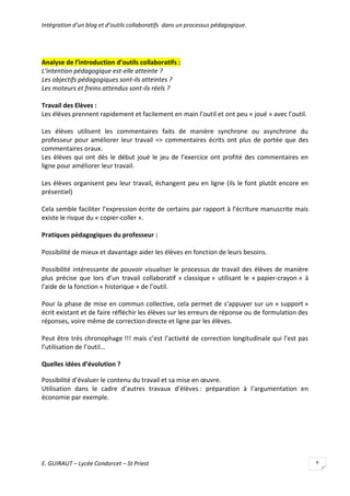 Intégration d’un blog et d’outils collaboratifs dans un processus pédagogique.

Analyse de l’introduction d’outils collaboratifs :
L’intention pédagogique est-elle atteinte ?
Les objectifs pédagogiques sont-ils atteintes ?
Les moteurs et freins attendus sont-ils réels ?
Travail des Elèves :
Les élèves prennent rapidement et facilement en main l’outil et ont peu « joué » avec l’outil.
Les élèves utilisent les commentaires faits de manière synchrone ou asynchrone du
professeur pour améliorer leur travail => commentaires écrits ont plus de portée que des
commentaires oraux.
Les élèves qui ont dès le début joué le jeu de l’exercice ont profité des commentaires en
ligne pour améliorer leur travail.
Les élèves organisent peu leur travail, échangent peu en ligne (ils le font plutôt encore en
présentiel)
Cela semble faciliter l’expression écrite de certains par rapport à l’écriture manuscrite mais
existe le risque du « copier-coller ».
Pratiques pédagogiques du professeur :
Possibilité de mieux et davantage aider les élèves en fonction de leurs besoins.
Possibilité intéressante de pouvoir visualiser le processus de travail des élèves de manière
plus précise que lors d’un travail collaboratif « classique » utilisant le « papier-crayon » à
l’aide de la fonction « historique » de l’outil.
Pour la phase de mise en commun collective, cela permet de s’appuyer sur un « support »
écrit existant et de faire réfléchir les élèves sur les erreurs de réponse ou de formulation des
réponses, voire même de correction directe et ligne par les élèves.
Peut être très chronophage !!! mais c’est l’activité de correction longitudinale qui l’est pas
l’utilisation de l’outil…
Quelles idées d’évolution ?
Possibilité d’évaluer le contenu du travail et sa mise en œuvre.
Utilisation dans le cadre d’autres travaux d’élèves : préparation à l’argumentation en
économie par exemple.

E. GUIRAUT – Lycée Condorcet – St Priest

8

 