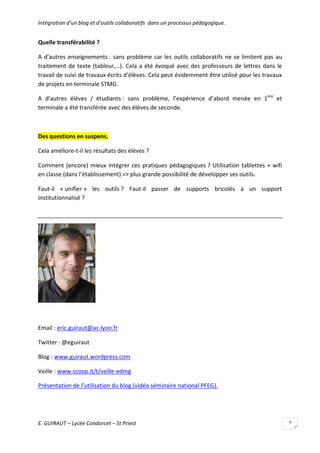 Intégration d’un blog et d’outils collaboratifs dans un processus pédagogique.

Quelle transférabilité ?
A d’autres enseignements : sans problème car les outils collaboratifs ne se limitent pas au
traitement de texte (tableur,…). Cela a été évoqué avec des professeurs de lettres dans le
travail de suivi de travaux écrits d’élèves. Cela peut évidemment être utilisé pour les travaux
de projets en terminale STMG.
A d’autres élèves / étudiants : sans problème, l’expérience d’abord menée en 1ère et
terminale a été transférée avec des élèves de seconde.

Des questions en suspens.
Cela améliore-t-il les résultats des élèves ?
Comment (encore) mieux intégrer ces pratiques pédagogiques ? Utilisation tablettes + wifi
en classe (dans l’établissement) => plus grande possibilité de développer ses outils.
Faut-il « unifier » les outils ? Faut-il passer de supports bricolés à un support
institutionnalisé ?

Email : eric.guiraut@ac-lyon.fr
Twitter : @eguiraut
Blog : www.guiraut.wordpress.com
Veille : www.scoop.it/t/veille-edmg
Présentation de l’utilisation du blog (vidéo séminaire national PFEG).

E. GUIRAUT – Lycée Condorcet – St Priest

9

 