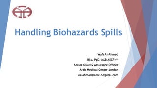 Handling Biohazards Spills
Wafa Al-Ahmed
BSc, PgD, MLS(ASCP)cm
Senior Quality Assurance Officer
Arab Medical Center-Jordan
walahmad@amc-hospital.com
 
