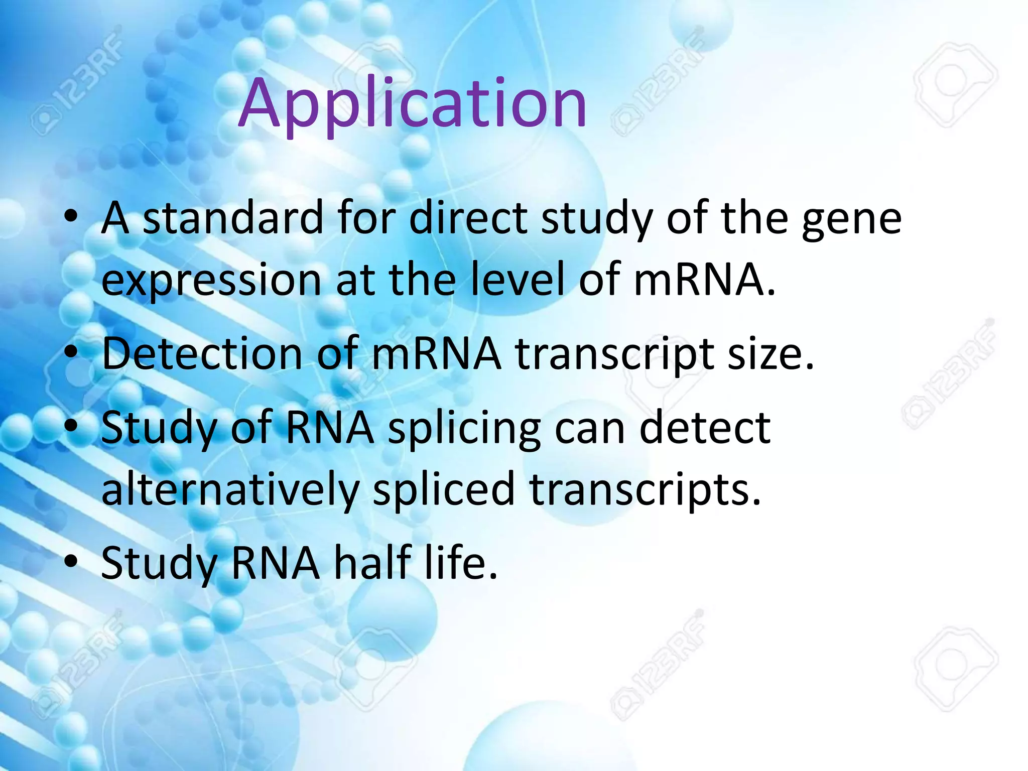 Application
• A standard for direct study of the gene
expression at the level of mRNA.
• Detection of mRNA transcript size.
• Study of RNA splicing can detect
alternatively spliced transcripts.
• Study RNA half life.
 