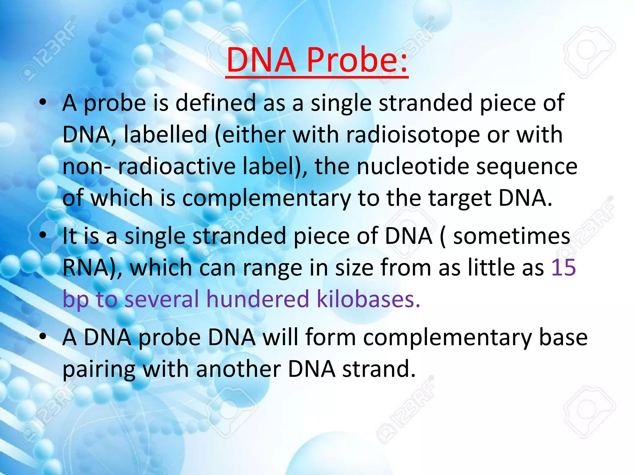 DNA Probe:
• A probe is defined as a single stranded piece of
DNA, labelled (either with radioisotope or with
non- radioactive label), the nucleotide sequence
of which is complementary to the target DNA.
• It is a single stranded piece of DNA ( sometimes
RNA), which can range in size from as little as 15
bp to several hundered kilobases.
• A DNA probe DNA will form complementary base
pairing with another DNA strand.
 