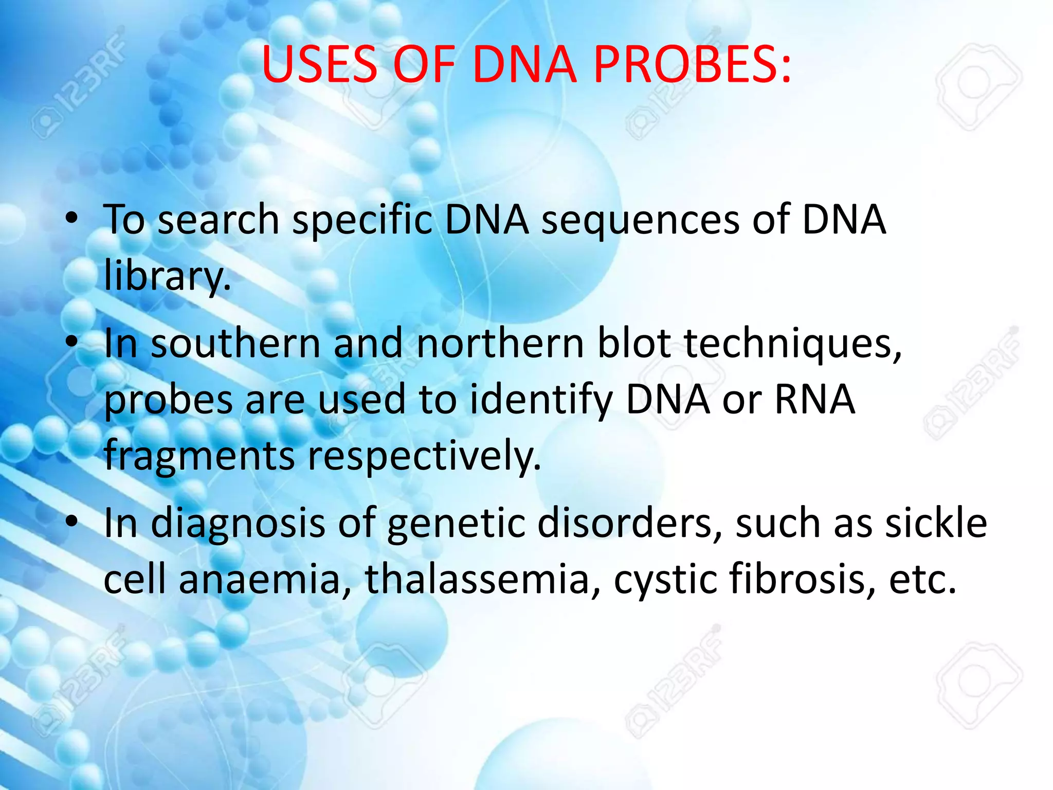 USES OF DNA PROBES:
• To search specific DNA sequences of DNA
library.
• In southern and northern blot techniques,
probes are used to identify DNA or RNA
fragments respectively.
• In diagnosis of genetic disorders, such as sickle
cell anaemia, thalassemia, cystic fibrosis, etc.
 