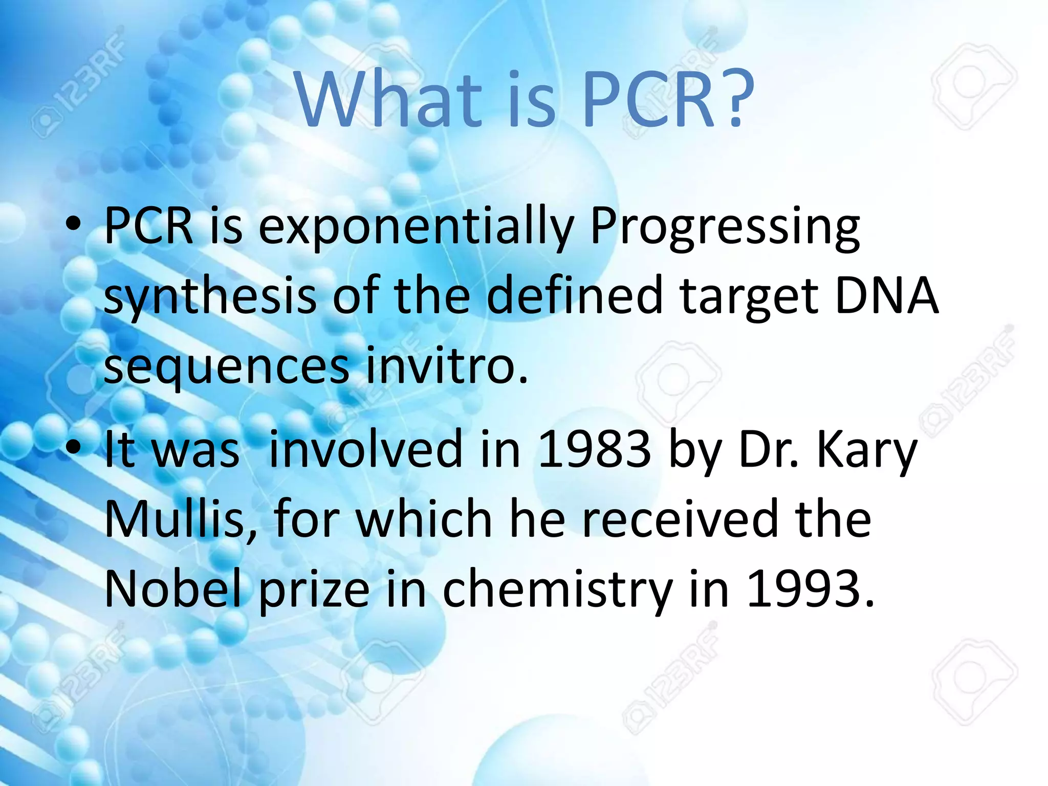 What is PCR?
• PCR is exponentially Progressing
synthesis of the defined target DNA
sequences invitro.
• It was involved in 1983 by Dr. Kary
Mullis, for which he received the
Nobel prize in chemistry in 1993.
 