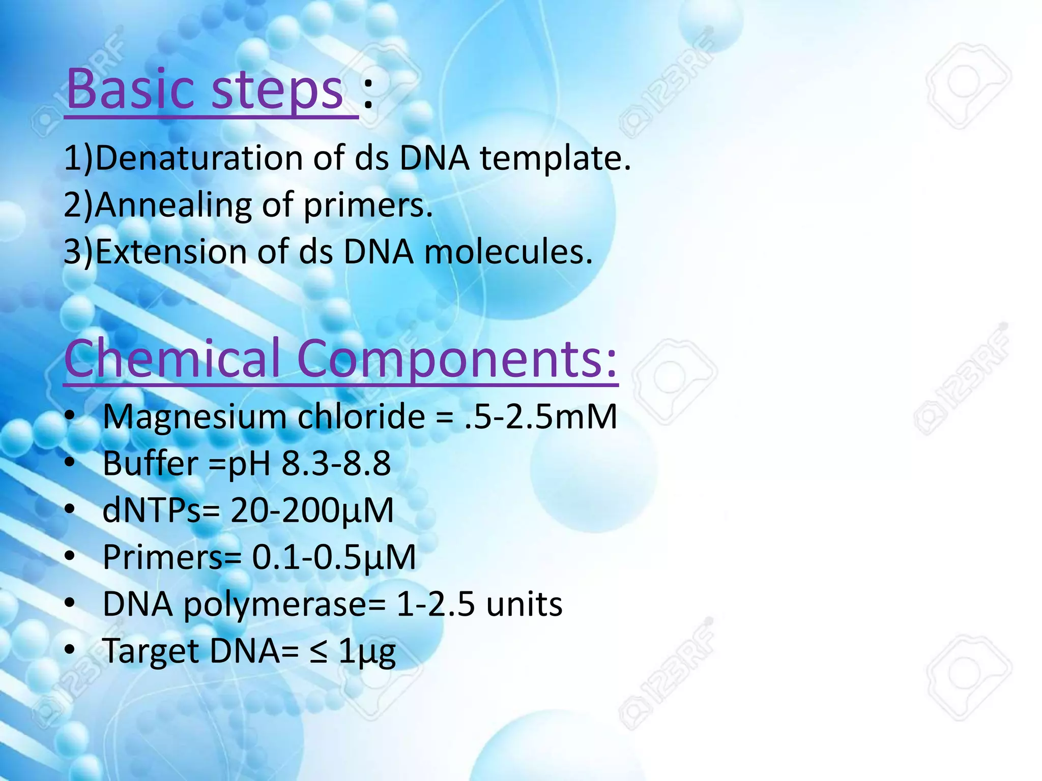 Basic steps :
1)Denaturation of ds DNA template.
2)Annealing of primers.
3)Extension of ds DNA molecules.
Chemical Components:
• Magnesium chloride = .5-2.5mM
• Buffer =pH 8.3-8.8
• dNTPs= 20-200μM
• Primers= 0.1-0.5μM
• DNA polymerase= 1-2.5 units
• Target DNA= ≤ 1μg
 