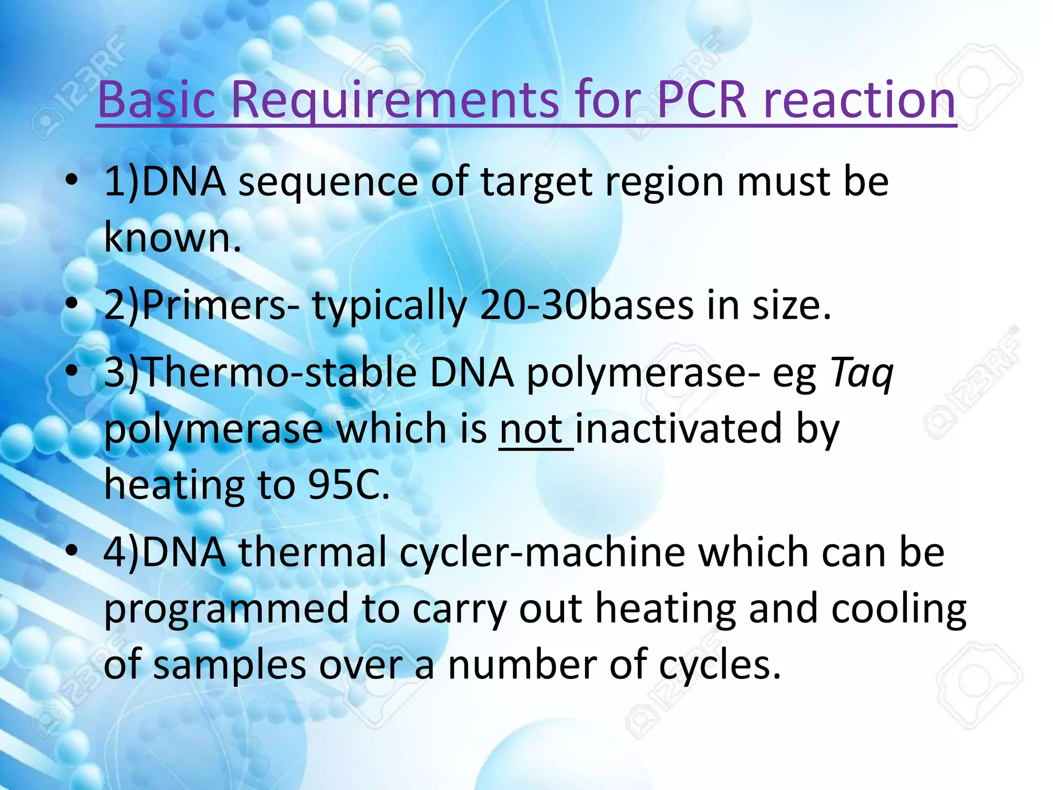 Basic Requirements for PCR reaction
• 1)DNA sequence of target region must be
known.
• 2)Primers- typically 20-30bases in size.
• 3)Thermo-stable DNA polymerase- eg Taq
polymerase which is not inactivated by
heating to 95C.
• 4)DNA thermal cycler-machine which can be
programmed to carry out heating and cooling
of samples over a number of cycles.
 