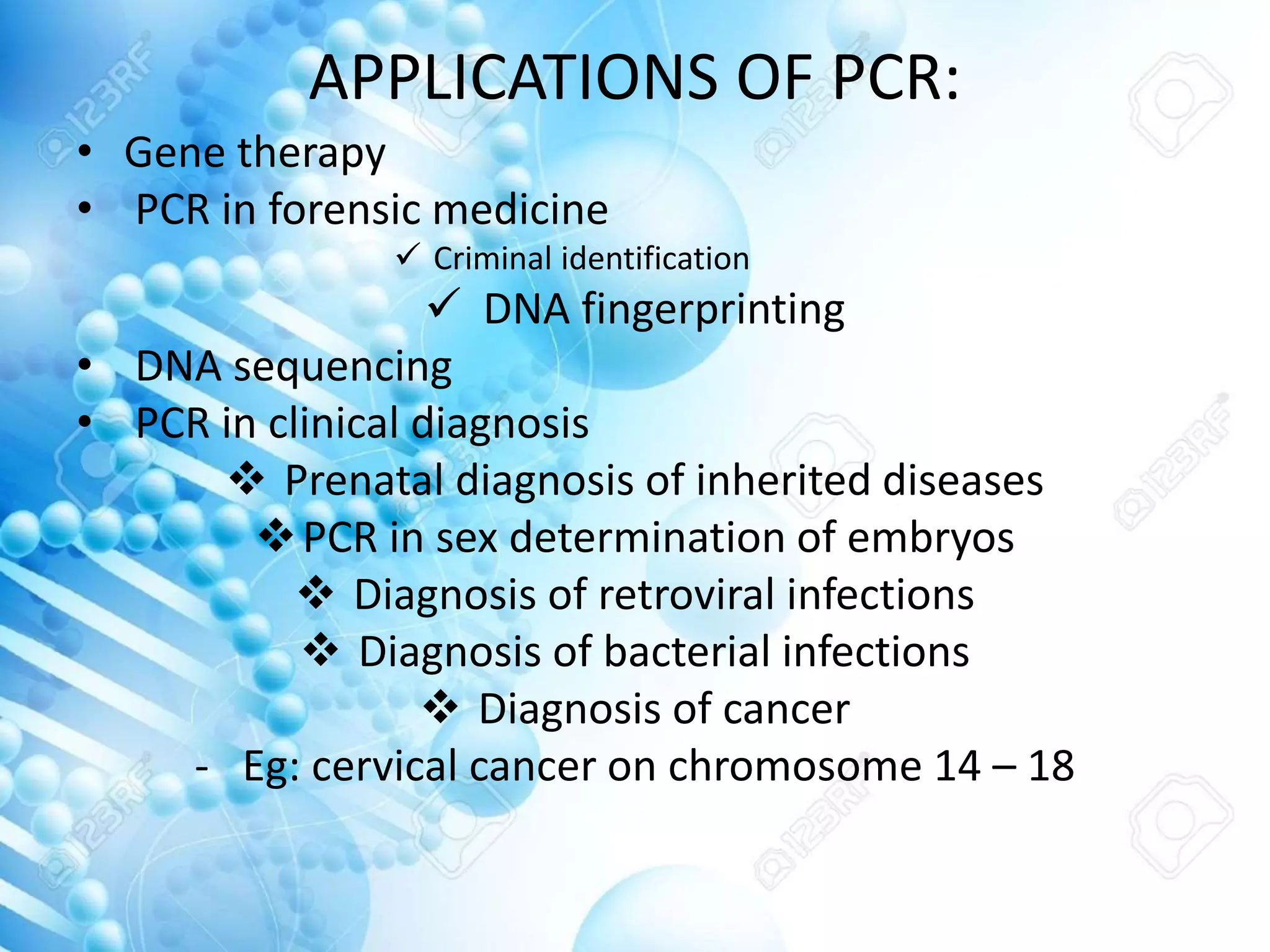 APPLICATIONS OF PCR:
• Gene therapy
• PCR in forensic medicine
 Criminal identification
 DNA fingerprinting
• DNA sequencing
• PCR in clinical diagnosis
 Prenatal diagnosis of inherited diseases
PCR in sex determination of embryos
 Diagnosis of retroviral infections
 Diagnosis of bacterial infections
 Diagnosis of cancer
- Eg: cervical cancer on chromosome 14 – 18
 