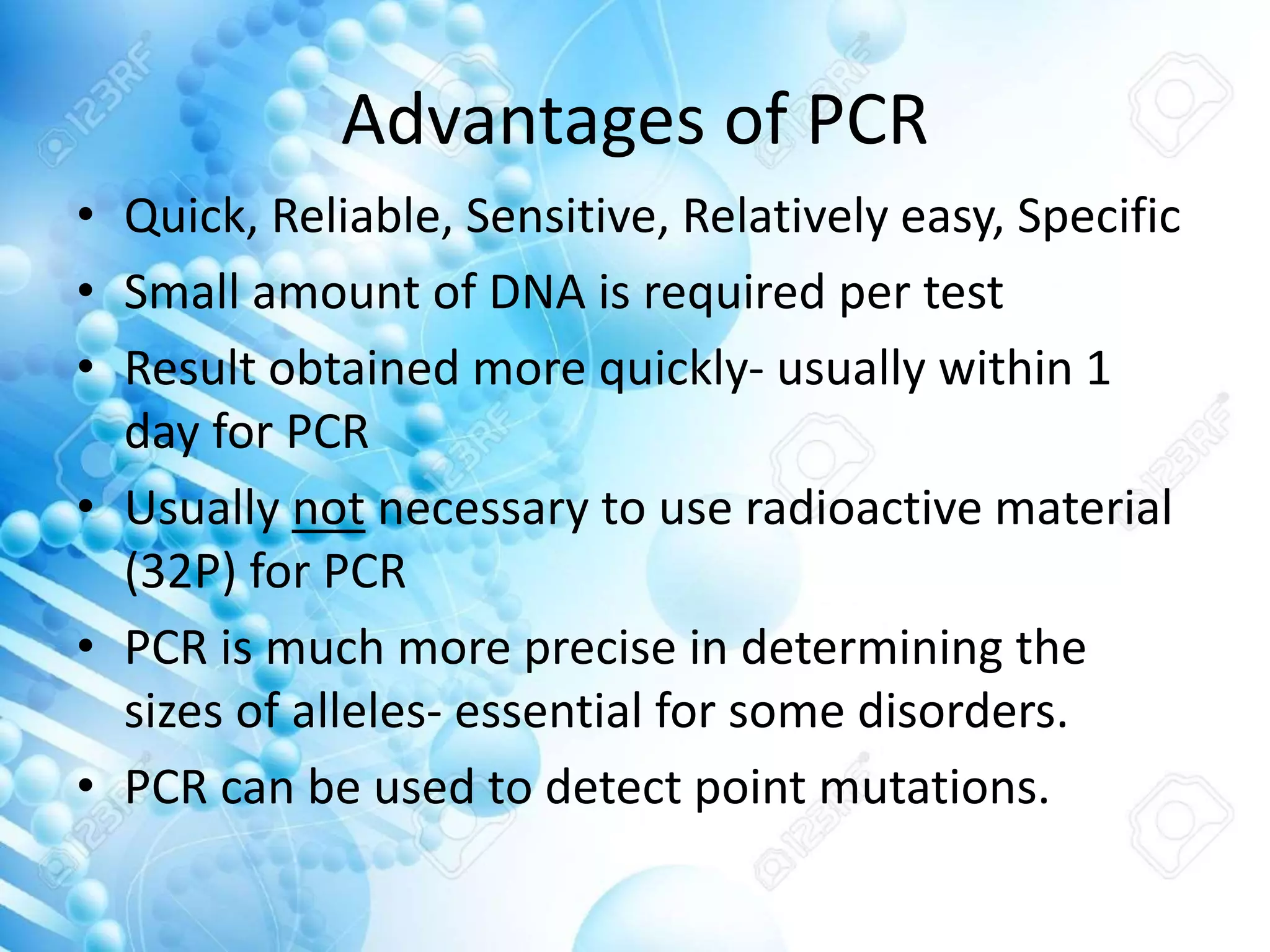 Advantages of PCR
• Quick, Reliable, Sensitive, Relatively easy, Specific
• Small amount of DNA is required per test
• Result obtained more quickly- usually within 1
day for PCR
• Usually not necessary to use radioactive material
(32P) for PCR
• PCR is much more precise in determining the
sizes of alleles- essential for some disorders.
• PCR can be used to detect point mutations.
 