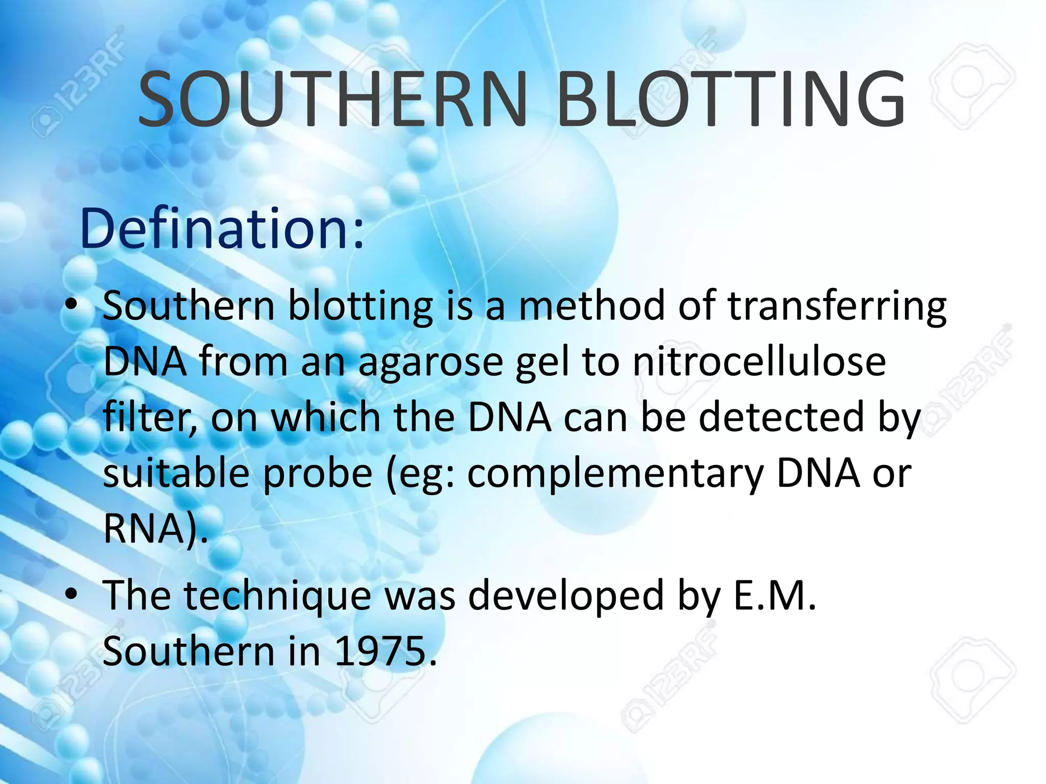SOUTHERN BLOTTING
Defination:
• Southern blotting is a method of transferring
DNA from an agarose gel to nitrocellulose
filter, on which the DNA can be detected by
suitable probe (eg: complementary DNA or
RNA).
• The technique was developed by E.M.
Southern in 1975.
 