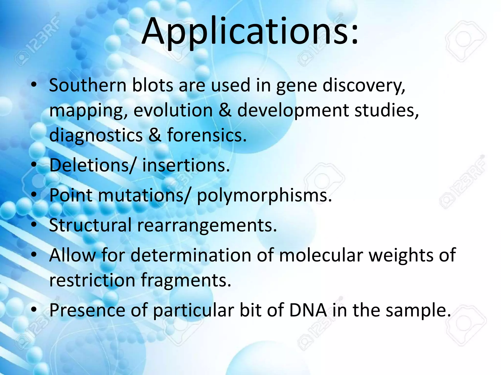 Applications:
• Southern blots are used in gene discovery,
mapping, evolution & development studies,
diagnostics & forensics.
• Deletions/ insertions.
• Point mutations/ polymorphisms.
• Structural rearrangements.
• Allow for determination of molecular weights of
restriction fragments.
• Presence of particular bit of DNA in the sample.
 
