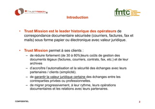 Introduction


   • Trust Mission est le leader historique des opérateurs de
     correspondance documentaire sécurisée (courriers, factures, fax et
     mails) sous forme papier ou électronique avec valeur juridique.

   • Trust Mission permet à ses clients :
         – de réduire fortement (de 30 à 80%)leurs coûts de gestion des
           documents légaux (factures, courriers, contrats, fax, etc.) et de leur
           archives
         – d’accroître l’automatisation et la sécurité des échanges avec leurs
           partenaires / clients (simplicité).
         – de garantir la valeur juridique certaine des échanges entre les
           contreparties privées ou professionnelles.
         – de migrer progressivement, à leur rythme, leurs opérations
           documentaires et les relations avec leurs partenaires.


CONFIDENTIEL                                                                        2
 